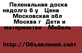 Пеленальная доска. недолго б.у › Цена ­ 200 - Московская обл., Москва г. Дети и материнство » Мебель   